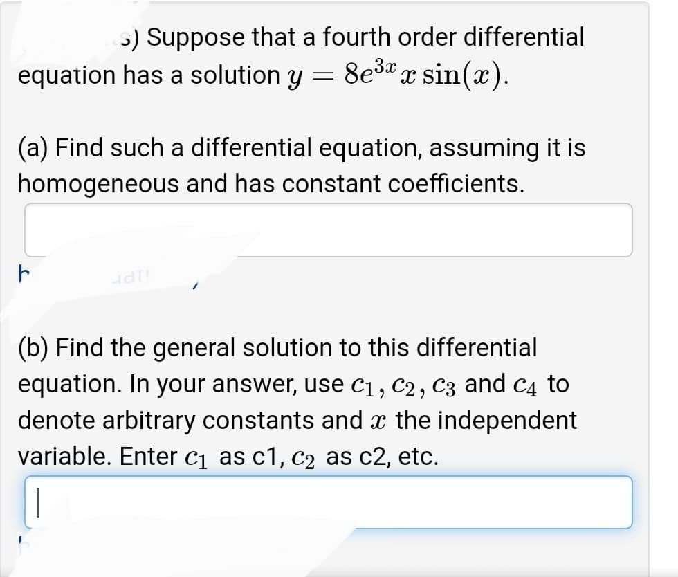 >) Suppose that a fourth order differential
equation has a solution y = 8e³x sin(x).
(a) Find such a differential equation, assuming it is
homogeneous and has constant coefficients.
F
uat!
(b) Find the general solution to this differential
equation. In your answer, use C₁, C2, C3 and C4 to
denote arbitrary constants and the independent
variable. Enter c₁ as c1, c₂ as c2, etc.