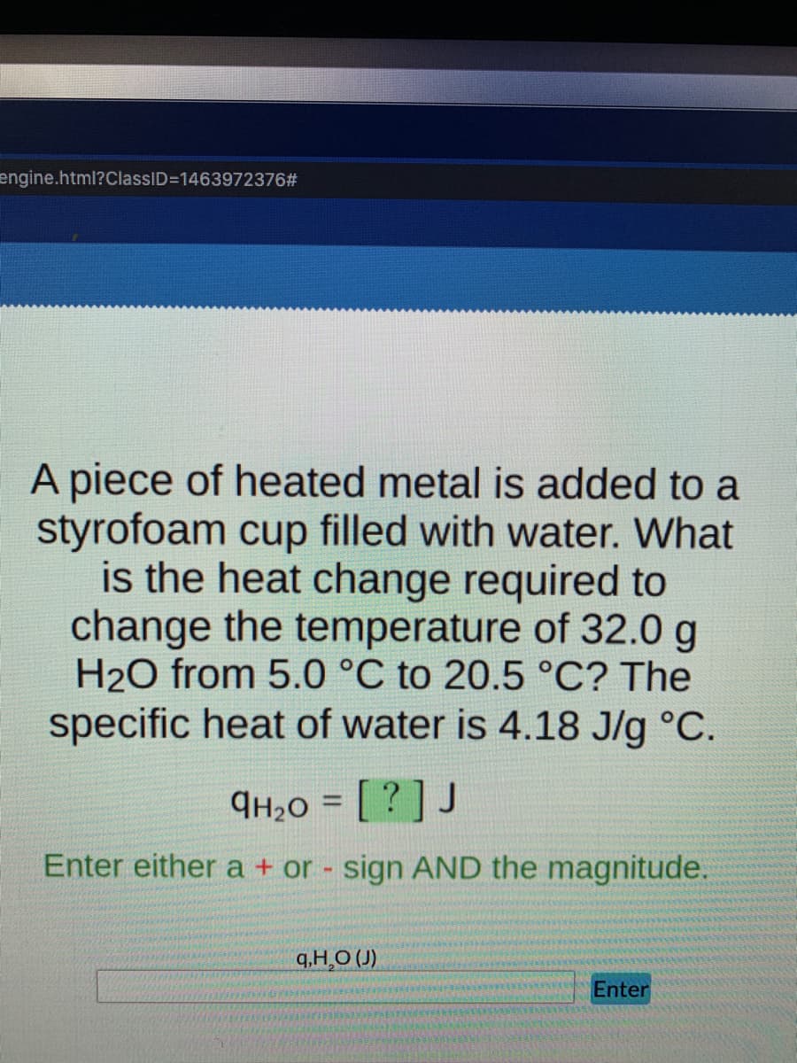 engine.html?ClassID=1463972376#
A piece of heated metal is added to a
styrofoam cup filled with water. What
is the heat change required to
change the temperature of 32.0 g
H₂O from 5.0 °C to 20.5 °C? The
specific heat of water is 4.18 J/g °C.
9H₂0 = [?] J
Enter either a + or - sign AND the magnitude.
q,H₂O (J)
Enter