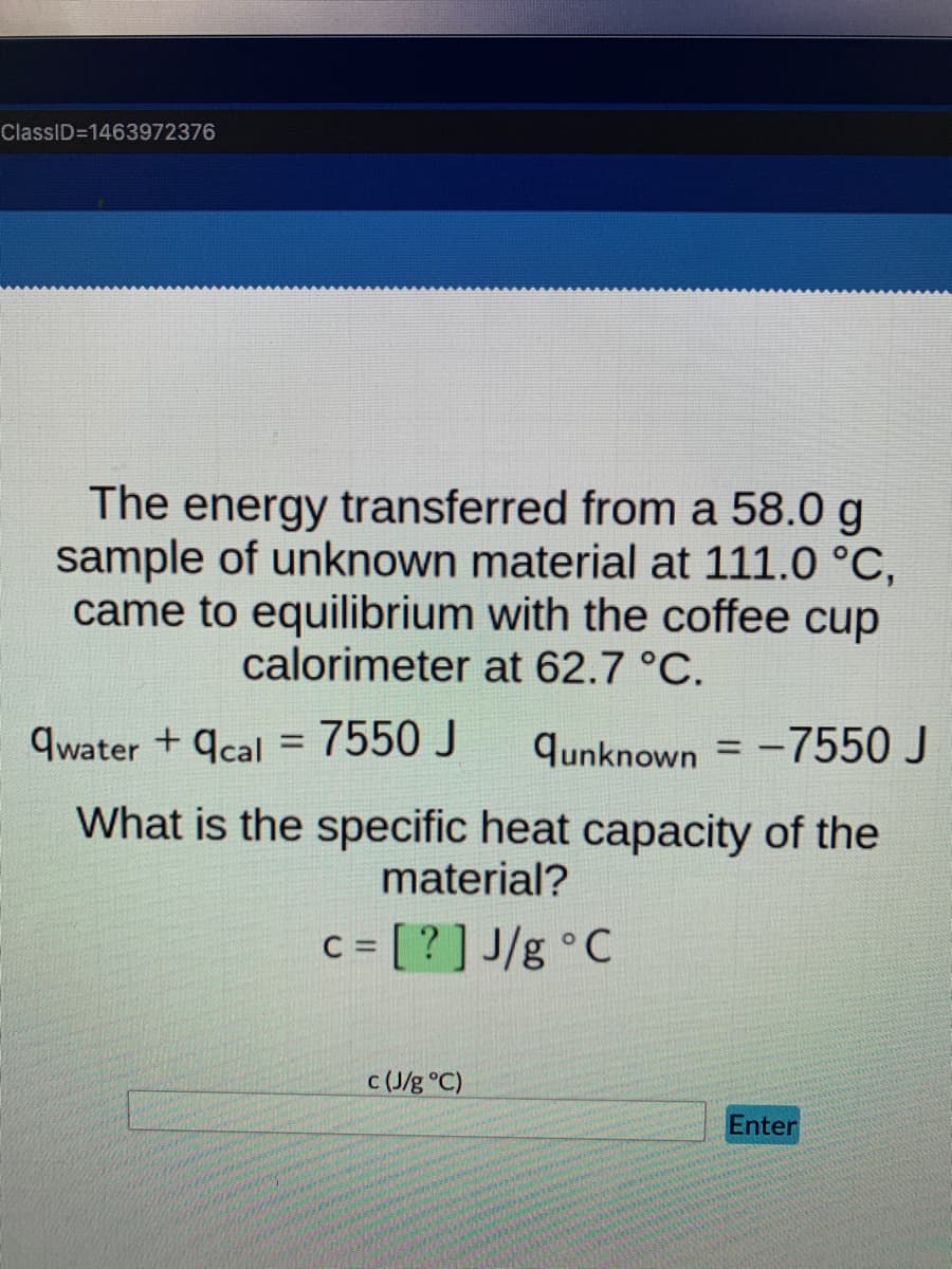 ClassID=1463972376
The energy transferred from a 58.0 g
sample of unknown material at 111.0 °C,
came to equilibrium with the coffee cup
calorimeter at 62.7 °C.
qwater+qcal = 7550 J
qunknown = -7550 J
What is the specific heat capacity of the
material?
c = [?] J/g °C
c (J/g °C)
Enter