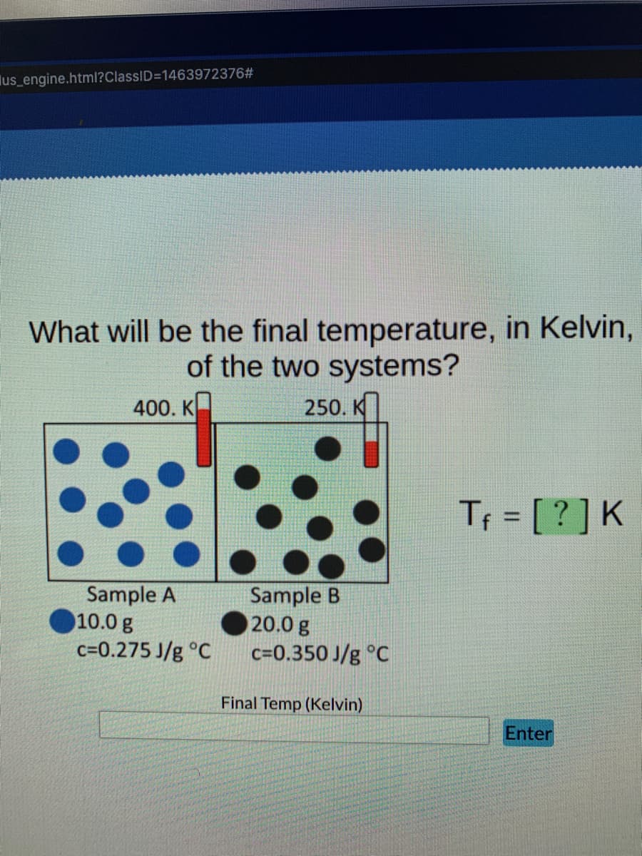 us_engine.html?ClassID=1463972376#
What will be the final temperature, in Kelvin,
of the two systems?
400. K
250. K
Tf = [?] K
Enter
Sample A
10.0 g
c=0.275 J/g °C
Sample B
20.0 g
c=0.350 J/g °C
Final Temp (Kelvin)