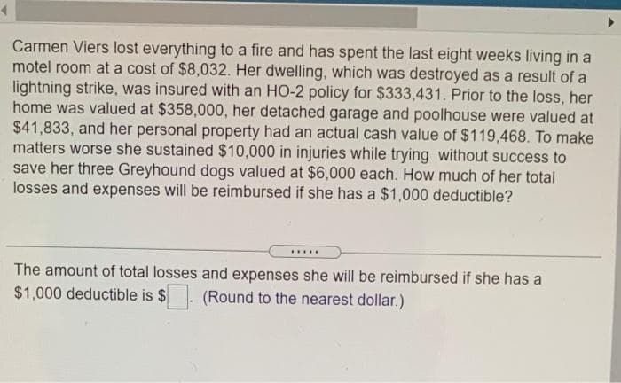 Carmen Viers lost everything to a fire and has spent the last eight weeks living in a
motel room at a cost of $8,032. Her dwelling, which was destroyed as a result of a
lightning strike, was insured with an HO-2 policy for $333,431. Prior to the loss, her
home was valued at $358,000, her detached garage and poolhouse were valued at
$41,833, and her personal property had an actual cash value of $119,468. To make
matters worse she sustained $10,000 in injuries while trying without success to
save her three Greyhound dogs valued at $6,000 each. How much of her total
losses and expenses will be reimbursed if she has a $1,000 deductible?
.....
The amount of total losses and expenses she will be reimbursed if she has a
$1,000 deductible is $
(Round to the nearest dollar.)
