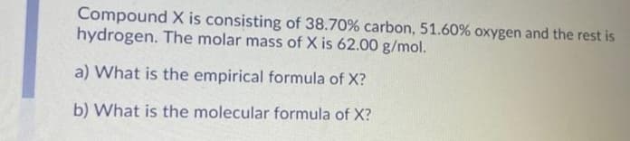 Compound X is consisting of 38.70% carbon, 51.60% oxygen and the rest is
hydrogen. The molar mass of X is 62.00 g/mol.
a) What is the empirical formula of X?
b) What is the molecular formula of X?
