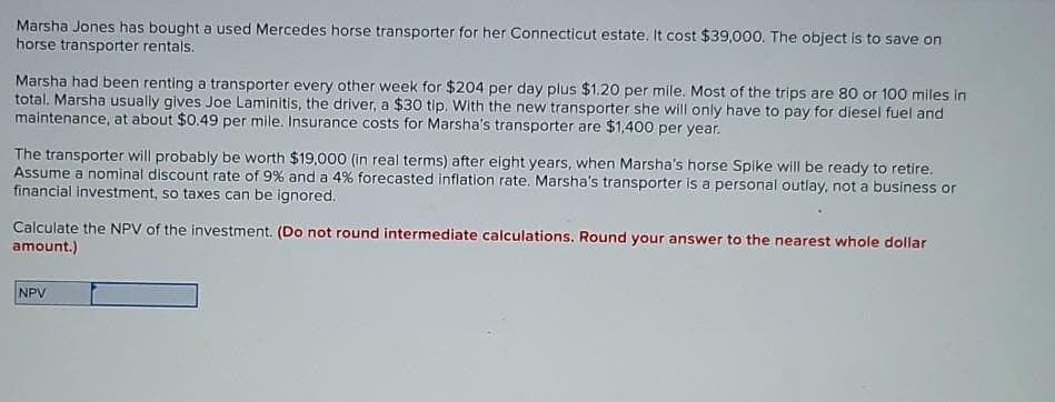 Marsha Jones has bought a used Mercedes horse transporter for her Connecticut estate. It cost $39,000. The object is to save on
horse transporter rentals.
Marsha had been renting a transporter every other week for $204 per day plus $1.20 per mile. Most of the trips are 80 or 100 miles in
total. Marsha usually gives Joe Laminitis, the driver, a $30 tip. With the new transporter she will only have to pay for diesel fuel and
maintenance, at about $0.49 per mile. Insurance costs for Marsha's transporter are $1,400 per year.
The transporter will probably be worth $19,000 (in real terms) after eight years, when Marsha's horse Spike will be ready to retire.
Assume a nominal discount rate of 9% and a 4% forecasted inflation rate. Marsha's transporter is a personal outlay, not a business or
financial investment, so taxes can be ignored.
Calculate the NPV of the investment. (Do not round intermediate calculations. Round your answer to the nearest whole dollar
amount.)
NPV
