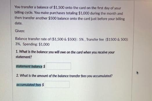 You transfer a balance of $1,500 onto the card on the first day of your
billing cycle. You make purchases totaling $1,000 during the month and
then transfer another $500 balance onto the card just before your billing
date.
Given:
Balance transfer rate of ($1,500 & $500): 5% , Transfer fee ($1500 & 500):
3%, Spending: $1,000
1. What Is the balance you will owe on the card when you recelve your
statement?
statement balance $
2. What is the amount of the balance transfer fees you accumulated?
accumulated fees $
