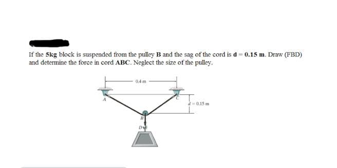 If the 5kg block is suspended from the pulley B and the sag of the cord is d = 0.15 m. Draw (FBD)
and determine the force in cord ABC. Neglect the size of the pulley.
0.4 m
a=0.15 m
