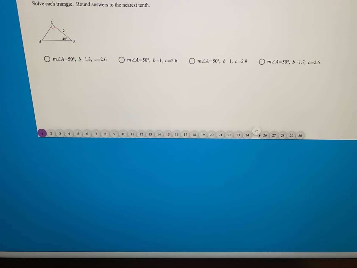 Solve each triangle. Round answers to the nearest tenth.
40°
B
O mLA=50°, b=1.3, c=2.6
O mLA=50°, b=1, c=2.6
O mLA=50°, b=1, c=2.9
O mLA=50°, b=1.7, c=2.6
25
2
6
7
8
10
11
12 13
14
15
16
17
18
19
20
21
22
A 26
23
24
27
28
29
30
