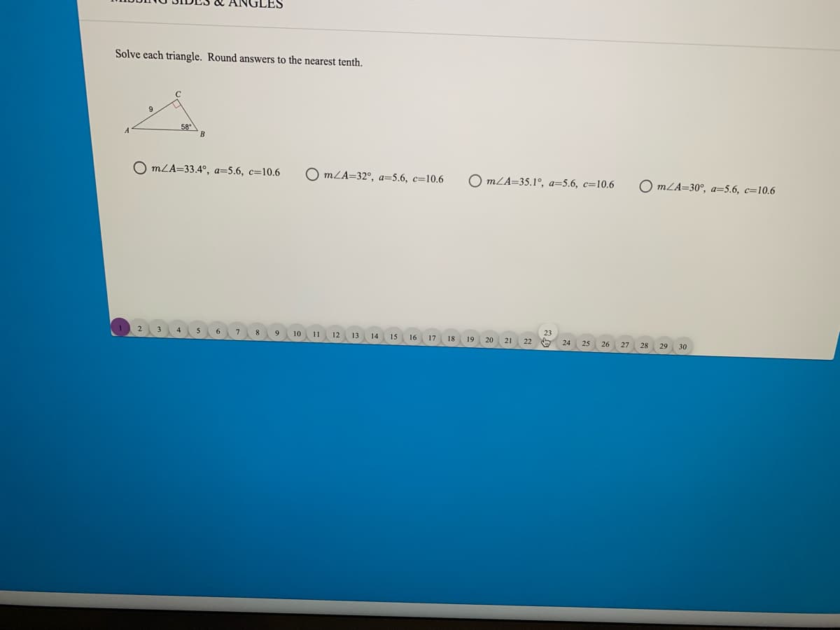 Solve each triangle. Round answers to the nearest tenth.
58°
B
O mLA=33.4°, a=5.6, c=10.6
O mLA=32°, a=5.6, c=10.6
O mLA=35.1°, a=5.6, c=10.6
O mLA=30°, a=5.6, c=10.6
7.
8
10
11
12
13
14
15
16
17
18
19
20
21
22
24
26
27
28
29
30
