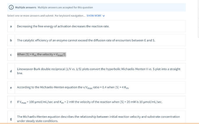 Multiple answers: Multiple answers are accepted for this question
Select one or more answers and submit. For keyboard navigation. SHOW MORE V
a
Decreasing the free energy of activation decreases the reaction rate.
b The catalytic efficiency of an enzyme cannot exceed the diffusion rate of encounters between E and S.
When [S] = Km the velocity = Vmax/2.
Lineweaver-Burk double reciprocal (1/V vs. 1/S) plots convert the hyperbolic Michaelis-Menten V vs. S plot into a straight
d.
line.
e
According to the Michaelis-Menten equation the v/Vmax ratio = 0.4 when [S] = 4 Km-
If Vmax = 100 umol/mL/sec and Km = 2 mM the velocity of the reaction when [S] = 20 mM is 10 umol/mL/sec.
The Michaelis-Menten equation describes the relationship between initial reaction velocity and substrate concentration
under steady state conditions.

