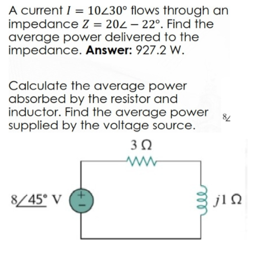 A current I = 10230° flows through an
impedance Z = 202-22°. Find the
average power delivered to the
impedance. Answer: 927.2 W.
Calculate the average power
absorbed by the resistor and
inductor. Find the average power
supplied by the voltage source.
3 Ω
8/45° V
84
jlQ