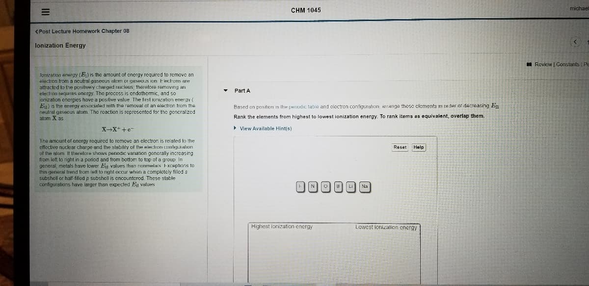 michael
CHM 1045
(Post Lecture Homework Chapter 08
lonization Energy
I Review | Constants Pe
lonization energy (E) is the amount of cnergy required to remove an
electron from a neutral gaseous alom or gaseous ion. Electrons are
attracted to the positively charged nucleus; therefore removing an
Part A
electron requires energy. The process is cndothemic, and so
ionization encrgies have a positive value. The first ionization energy (
Eu) is the energy Hssociated with the removal of an electron trom the
neutral gasecus atom. The reaction is represented for the generalized
atom X as
Based on position in the periodic table and electron configuration, Hirange thesc clements
ader of decreasing En
Rank the elements from highest to lowest ionization energy. To rank items as equivalent, overlap them.
X-X++e
• View Available Hint(s)
The amount of energy required to remove an electron is related to the
effective nuclear charge and the stability of the electron cmligutation
of the atom It therefore shows penodic variation generally increasing
from left to right in a period and from bottom to top of a group. In
general, metals have lower E values ihan nonrmela's Exceptions to
this general trend from left to right occur when a completely filled s
subshell or half-filled p subshell is encountered. These stable
configurations have larger than expected En values
Reset
Help
FNO Li
Na
High
ionization energy
Lowest ionizalion encrgy
