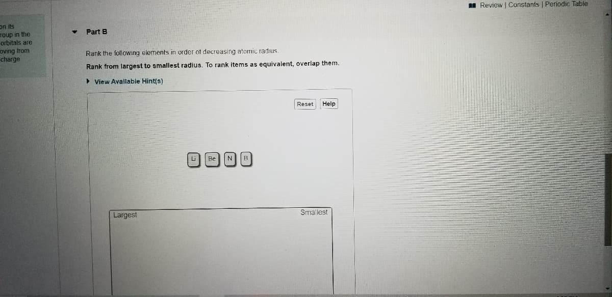 I Review | Constants | Periodic Table
on its
roup in the
orbitals are
oving trom
charge
Part B
Rank the following elements in order of decreasing atomic radius.
Rank from largest to smallest radius. To rank items as equivalent, overlap them.
> View Available Hint(s)
Reset
Help
Li
Be
N
B
Smallest
Largest
