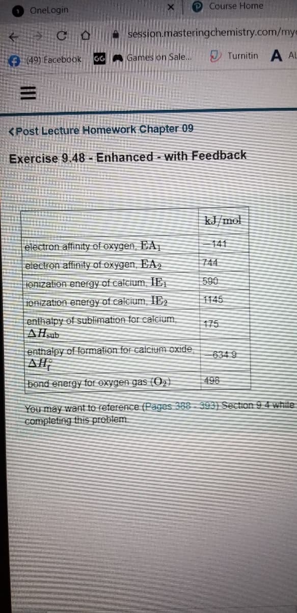 OneLogin
P Course Home
A session.masteringchemistry.com/myc
O 49) Facebook
GGA Games on Sale..
Turnitin A AL
<Post Lecture Homework Chapter 09
Exercise 9.48 - Enhanced - with Feedback
kJ/mol
141
electron affinity of oxygen, EAỊ
electron affinity of oxygen, EA2
744
ionization energy of calcium, IE1
590
1145
ionization energy of calcium, IE2
enthalpy of sublimation for calcium,
AHsub
175
enthalpy of formation for calcium oxide
-634 9
bond energy for oxygen gas (O2)
498
You may want to reference (Pages 388 - 393) Section 9 4 white
completing this problem.
