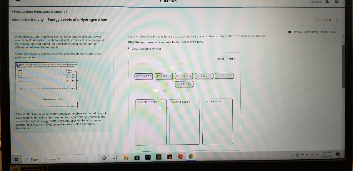 CHM 1045
michael
<Post Lecture Homework Chapter 07
Interactive Activity-Energy Levels of a Hydrogen Atom
< 7 of 9 >
I Review | Constants | Periodic Table
When an oloctronic transition from a higher energy sholl to a lower
energy shell takes placc, a photon of light is released. The energy of
the pholou released during tho transition is cqual to the eneigy
difference belween the two shells.
Sort tnc following transitions liurri an excited state to a ground state accurding 10 the senes into which they fall.
Drag the appropriate transitions to their respective bins.
• View Avallable Hintis)
Seleci Ihe image to explore thc simulation that demonstrates three
emission SHIIHS
Reset Help
Ckt an he differeies n lines ef ak lydropmte e
de unr of the rpenve tiriens fo encitd a gonl vars
Energ
-Ea-n
- 8s
Sel
E =-
-- M4
n = 5 to n= 2
n-7 ton-1 n=5 to n
n=3 ton-2
ロニ/pn=2
ri- 4 tnn
-E:=-R2
Ttien from --
Paschen scrles
Balrer series
Lyrman series
Click on the Lyman series in the simulalion to observe the pathway ol
thhe eloctronic transilions trom exciterd (ur fugher energy) states to the
ground (or lowest enengy) state. Similarly, click on the ulher series
(Realiner and Paschen) to observe their ussociated electronic
trarisilions.
256 PM
3/29/2021
P Type here to search
FULL

