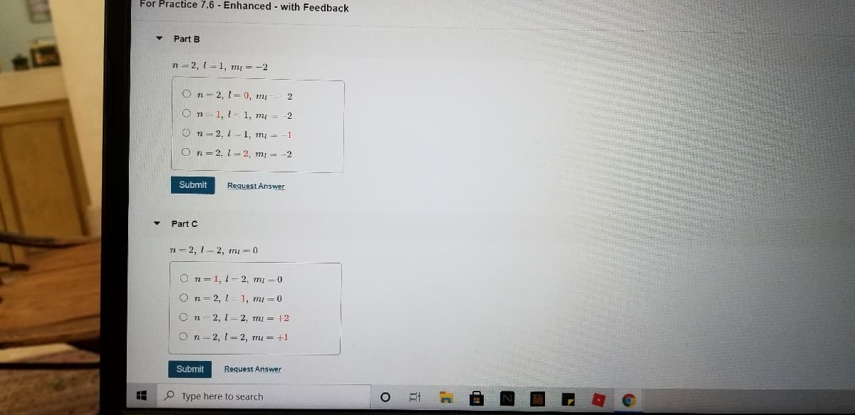 For Practice 7.6 - Enhanced - with Feedback
Part B
n = 2, 1 =1, mı = -2
O n= 2, 1= 0, mų
O n= 1, 1
1, m =
-2
O n= 2, 1 1, mi =
O n= 2, 1= 2, mị = -2
Submit
Request Answer
Part C
n = 2, 1 = 2, m = 0
O n=1, 1= 2, mi =0
O n= 2, L
1, mi = 0
O n
2, 1-2, TmI = +2
O n - 2, l= 2, mu = +1
Submit
Request Answer
P Type here to search
