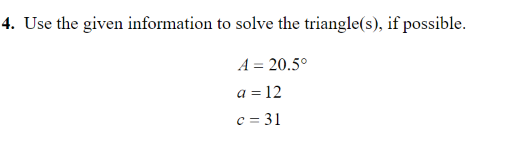 4. Use the given information to solve the triangle(s), if possible.
A = 20.5°
a = 12
c = 31
