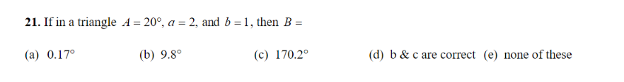 21. If in a triangle A = 20°, a = 2, and b = 1, then B =
(a) 0.17°
(b) 9.8°
(c) 170.2°
(d) b & c are correct (e) none of these
