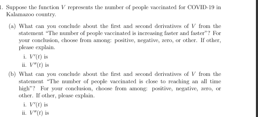 1. Suppose the function V represents the number of people vaccinated for COVID-19 in
Kalamazoo country.
(a) What can you conclude about the first and second derivatives of V from the
statement "The number of people vaccinated is increasing faster and faster"? For
your conclusion, choose from among: positive, negative, zero, or other. If other,
please explain.
i. V'(t) is
ii. V"(t) is
(b) What can you conclude about the first and second derivatives of V from the
statement "The number of people vaccinated is close to reaching an all time
high"? For your conclusion, choose from among: positive, negative, zero, or
other. If other, please explain.
i. V'(t) is
ii. V"(t) is
