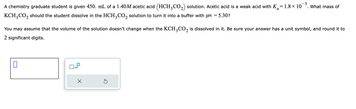 A chemistry graduate student is given 450. mL of a 1.40M acetic acid (HCH3CO₂) solution. Acetic acid is a weak acid with K=1.8 × 10³. What mass of
KCH3CO₂ should the student dissolve in the HCH3CO2 solution to turn it into a buffer with pH =5.30?
You may assume that the volume of the solution doesn't change when the KCH3CO₂ is dissolved in it. Be sure your answer has a unit symbol, and round it to
2 significant digits.
0
x10
X