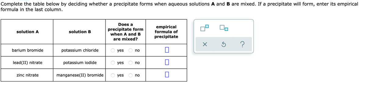 Complete the table below by deciding whether a precipitate forms when aqueous solutions A and B are mixed. If a precipitate will form, enter its empirical
formula in the last column.
Does a
precipitate form
when A and B
empirical
formula of
solution A
solution B
precipitate
are mixed?
barium bromide
potassium chloride
yes
no
lead(II) nitrate
potassium iodide
yes
no
zinc nitrate
manganese(II) bromide
yes
no
