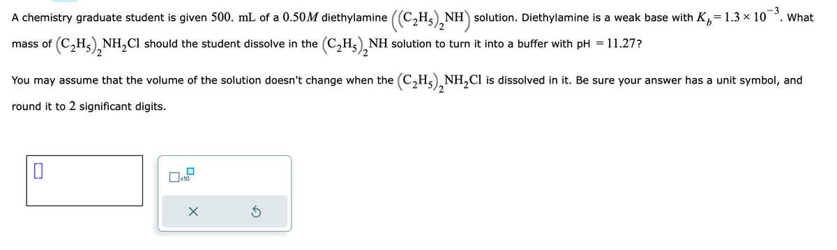 3
A chemistry graduate student is given 500. mL of a 0.50M diethylamine ((C₂H5), NH) solution. Diethylamine is a weak base with K₁= 1.3 × 10¯³.
mass of (C₂H₂)2NH₂Cl should the student dissolve in the (C₂H₂)₂NH solution to turn it into a buffer with pH = 11.27?
b
You may assume that the volume of the solution doesn't change when the (C₂H₂)NH₂Cl is dissolved in it. Be sure your answer has a unit symbol, and
2
round it to 2 significant digits.
x10
X
What
Ś