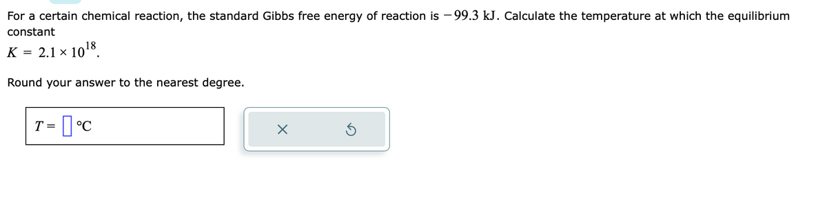 For a certain chemical reaction, the standard Gibbs free energy of reaction is -99.3 kJ. Calculate the temperature at which the equilibrium
constant
K 2.1 × 10¹8.
Round your answer to the nearest degree.
T = °C
×
S