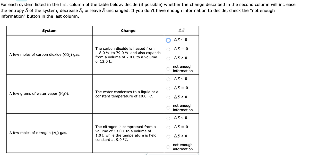 For each system listed in the first column of the table below, decide (if possible) whether the change described in the second column will increase
the entropy S of the system, decrease S, or leave S unchanged. If you don't have enough information to decide, check the "not enough
information" button in the last column.
System
A few moles of carbon dioxide (CO₂) gas.
A few grams of water vapor (H₂O).
A few moles of nitrogen (N₂) gas.
Change
The carbon dioxide is heated from
-18.0 °C to 79.0 °C and also expands
from a volume of 2.0 L to a volume
of 12.0 L.
The water condenses to a liquid at a
constant temperature of 10.0 °C.
The nitrogen is compressed from a
volume of 13.0 L to a volume of
1.0 L while the temperature is held
constant at 9.0 °C.
AS
AS < 0
AS = 0
AS > 0
not enough
information
AS < 0
AS = 0
AS > 0
not enough
information
AS < 0
AS = 0
AS > 0
not enough
information
