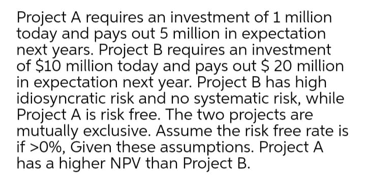 Project A requires an investment of 1 million
today and pays out 5 million in expectation
next years. Project B requires an investment
of $10 million today and pays out $ 20 million
in expectation next year. Project B has high
idiosyncratic risk and no systematic risk, while
Project A is risk free. The two projects are
mutually exclusive. Assume the risk free rate is
if >0%, Given these assumptions. Project A
has a higher NPV than Project B.
