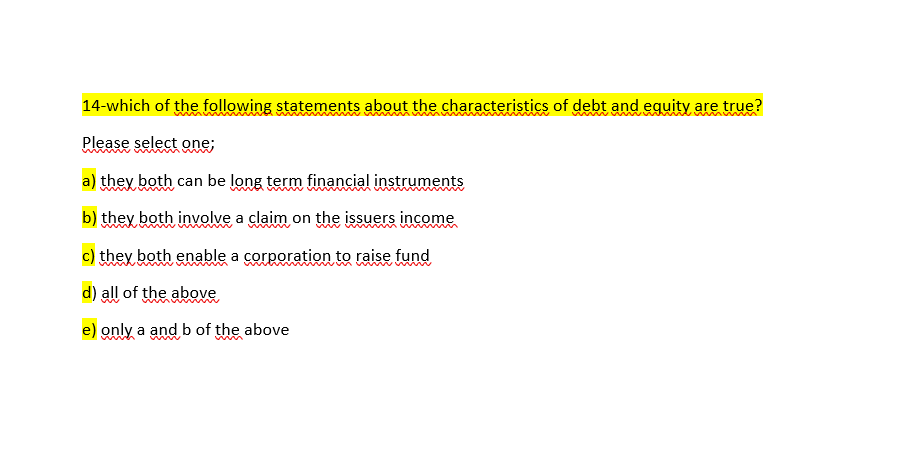 14-which of the following statements about the characteristics of debt and equity are true?
Please select one;
a) they both can be long term financial instruments
b) they both involve a claim on the issuers income
c) they both enable a corporation to raise fund
d) all of the above
e) only a and b of the above
