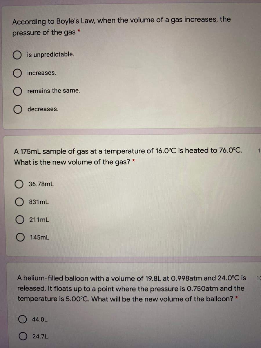 According to Boyle's Law, when the volume of a gas increases, the
pressure of the gas
is unpredictable.
increases.
remains the same.
decreases.
A 175mL sample of gas at a temperature of 16.0°C is heated to 76.0°C.
What is the new volume of the gas? *
1
36.78mL
831mL
211mL
145mL
A helium-filled balloon with a volume of 19.8L at 0.998atm and 24.0°C is
10
released. It floats up to a point where the pressure is 0.750atm and the
temperature is 5.00°C. What will be the new volume of the balloon? *
44.0L
24.7L
