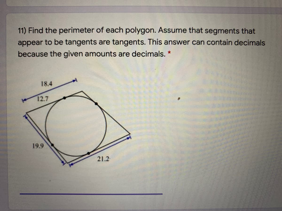 11) Find the perimeter of each polygon. Assume that segments that
appear to be tangents are tangents. This answer can contain decimals
because the given amounts are decimals. *
18.4
12.7
19.9
21.2
