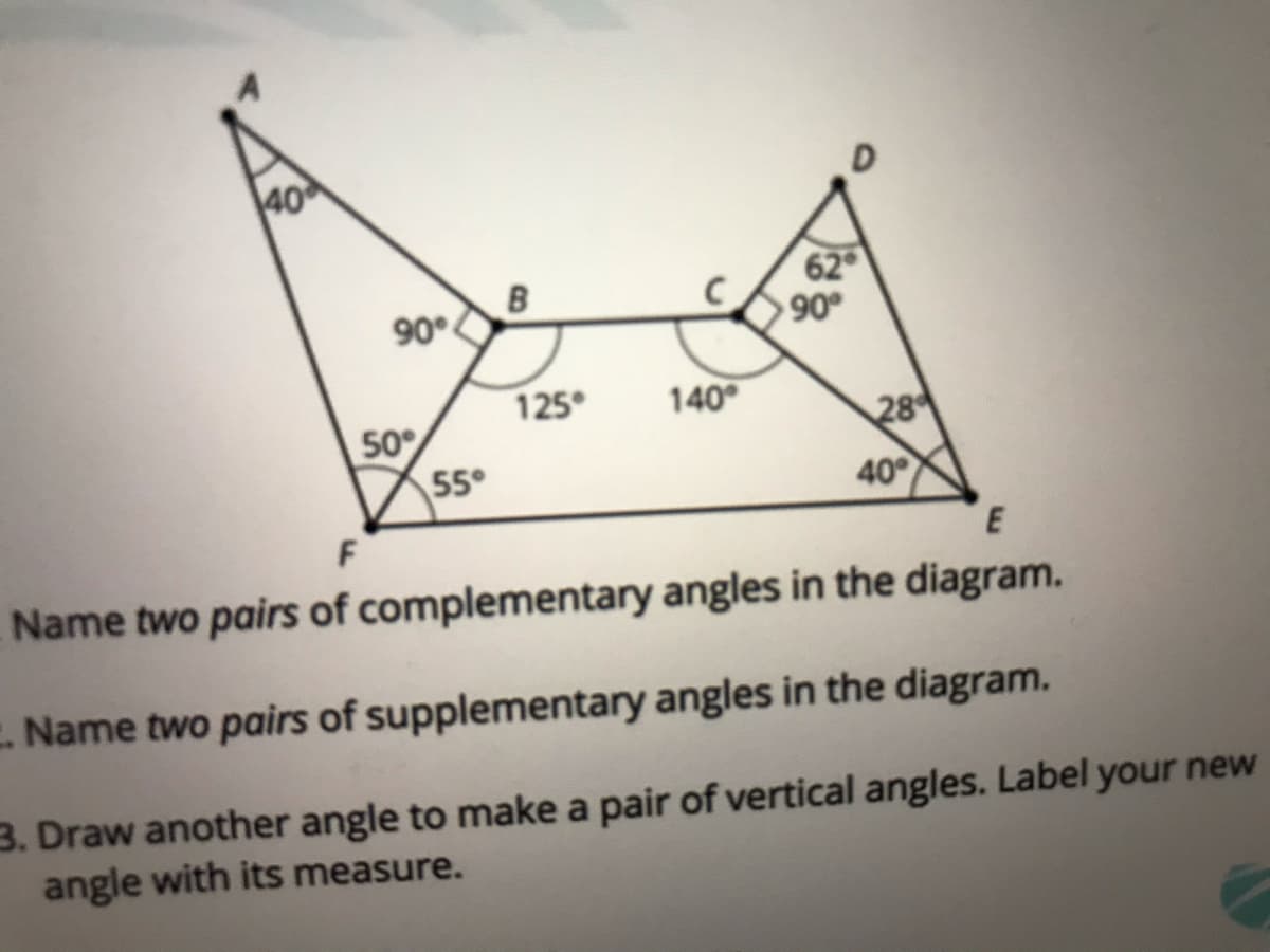 40
62
90°
.06
125°
140
28
50
55°
40
F
Name two pairs of complementary angles in the diagram.
E Name two pairs of supplementary angles in the diagram.
3. Draw another angle to make a pair of vertical angles. Label your new
angle with its measure.
