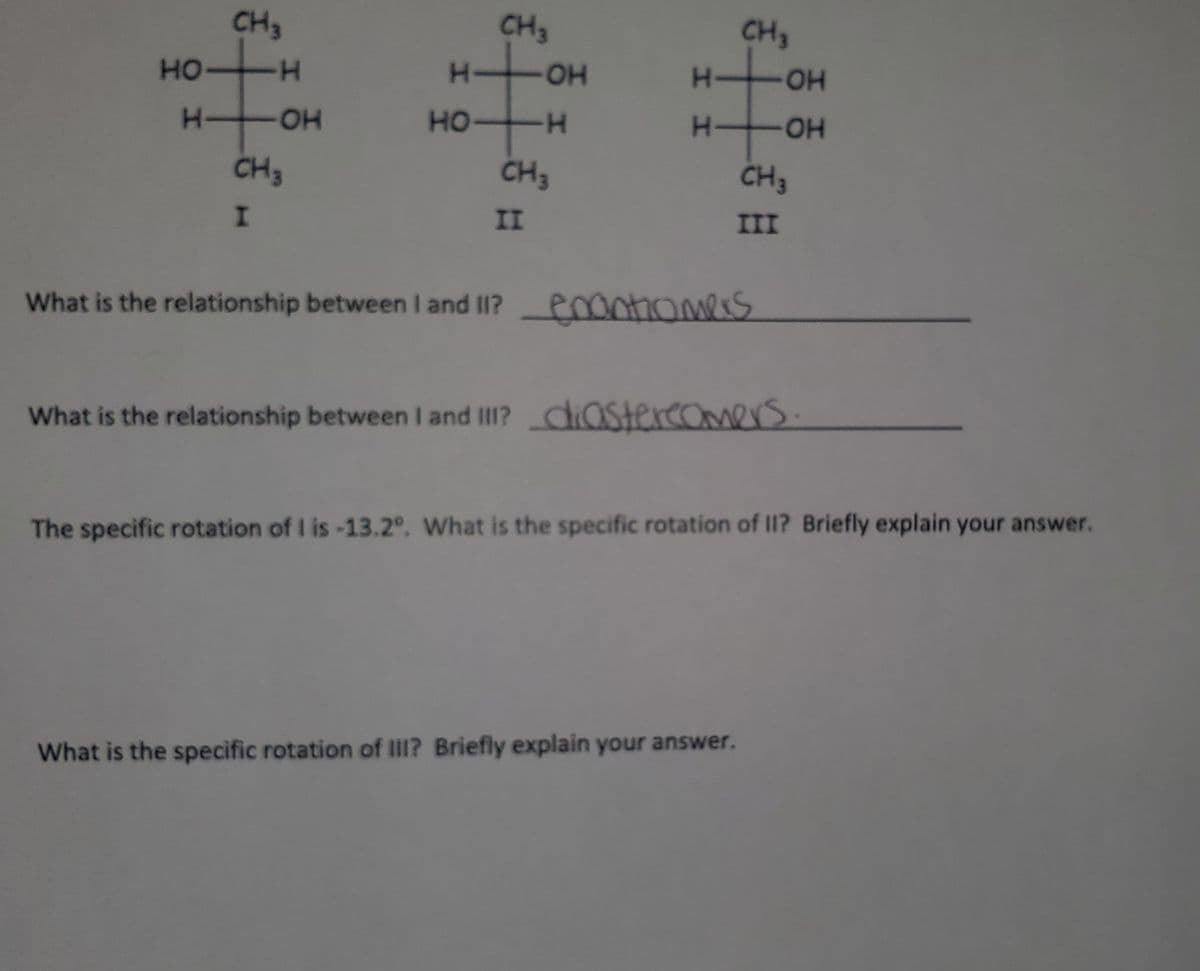 CH3
CH3
HO-
CH3
но-
-H
HO-
HO-
HO-
CH3
CH3
CH3
II
III
What is the relationship between I and I1? entiomers
What is the relationship between I and III? diaStercoOmers.
The specific rotation of I is-13.2°. What is the specific rotation of II? Briefly explain your answer.
What is the specific rotation of IlilI? Briefly explain your answer.
エエ
