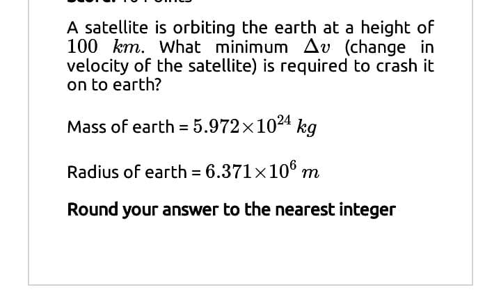 A satellite is orbiting the earth at a height of
100 km. What minimum Av (change in
velocity of the satellite) is required to crash it
on to earth?
Mass of earth = 5.972×1024 kg
Radius of earth = 6.371x106 m
