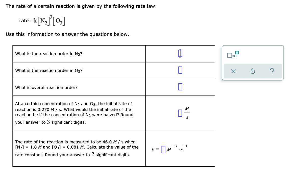 The rate of a certain reaction is given by the following rate law:
rate =k
N2
Use this information to answer the questions below.
What is the reaction order in N2?
Ox10
What is the reaction order in 03?
What is overall reaction order?
At a certain concentration of N2 and 03, the initial rate of
reaction is 0.270 M / s. What would the initial rate of the
reaction be if the concentration of N2 were halved? Round
M
your answer to 3 significant digits.
The rate of the reaction is measured to be 46.0 M /s when
[N2]
- 1
•S
= 1.8 M and [03] = 0.081 M. Calculate the value of the
-3
k =
|M
rate constant. Round your answer to 2 significant digits.
