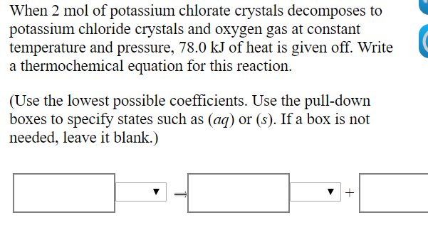 When 2 mol of potassium chlorate crystals decomposes to
potassium chloride crystals and oxygen gas at constant
temperature and pressure, 78.0 kJ of heat is given off. Write
a thermochemical equation for this reaction.
(Use the lowest possible coefficients. Use the pull-down
boxes to specify states such as (aq) or (s). If a box is not
needed, leave it blank.)
