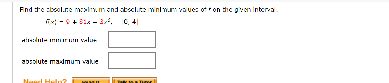 Find the absolute maximum and absolute minimum values of f on the given interval.
f(x) = 9 + 81x – 3x³, [0, 4]
absolute minimum value
absolute maximum value
Need Heln2
Read It
Talk to a Tutor
