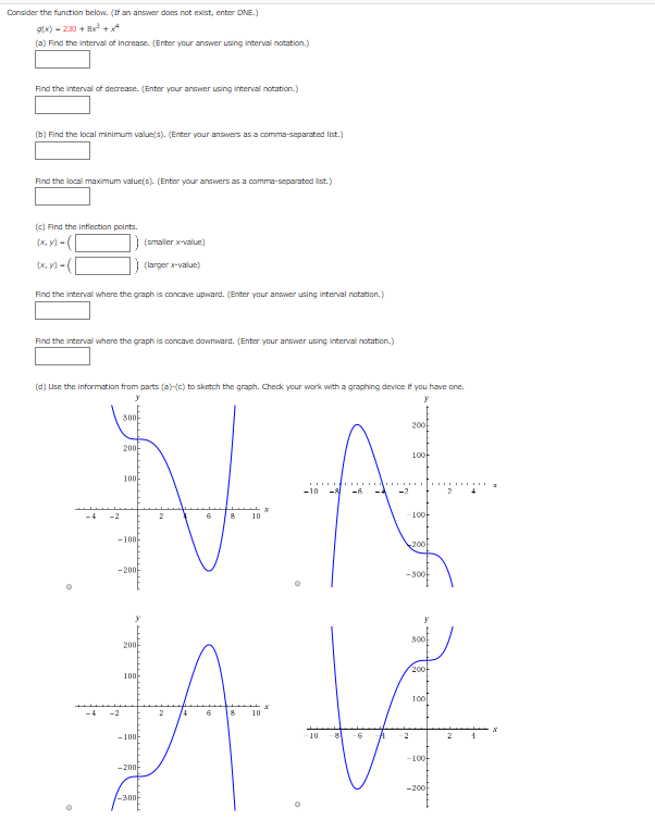 Consider the function below. (If an answer does not exist, enter DNE.)
glx) - 230 + 8x+4
(a) Find the interval of increase. (Enter your answer using interval notation.)
Find the interval of decrease. (Enter your answer using interval notation.)
(b) Find the local minimum value(s). (Enter your answers as a comma-separated list.)
Find the local maximum value(s) (Enter your answers as a comma-separated list.)
(C) Find the infiection points.
(x, V) - (
(smaller x-valun)
(larger x-value)
Find the interval where the graph is concave upward. (Enter your answer using interval notation.)
Find the interval where the graph is concave dowTward. (Enter your answer using interval notation.)
(d) Use the information from parts (a)-(c) to sketch the graph. Check your work with a graphing device if you have one.
300-
200
200-
100
100-
-10 - -6
-4
-2
10
10아
-100-
노200
-200-
S0아
300
200-
20아
10마
100
-4
-2
10
-10마
10
-2
-10아
-20마
-200
-300-
