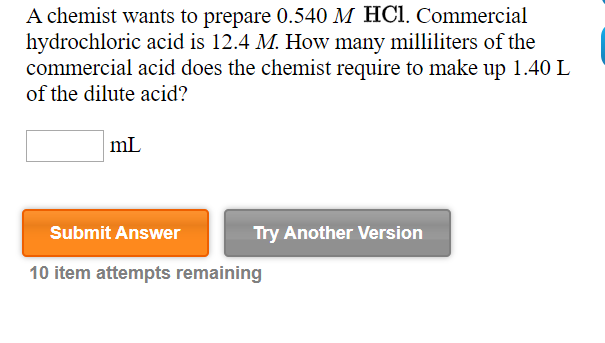 A chemist wants to prepare 0.540 M HC1. Commercial
hydrochloric acid is 12.4 M. How many milliliters of the
commercial acid does the chemist require to make up 1.40 L
of the dilute acid?
Submit Answer
Try Another Version
10 item attempts remaining

