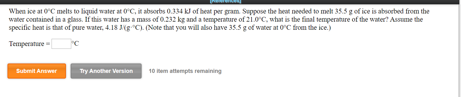 teaauajajavi
When ice at 0°C melts to liquid water at 0°C, it absorbs 0.334 kJ of heat per gram. Suppose the heat needed to melt 35.5 g of ice is absorbed from the
water contained in a glass. If this water has a mass of 0.232 kg and a temperature of 21.0°C, what is the final temperature of the water? Assume the
specific heat is that of pure water, 4.18 J/(g-°C). (Note that you will also have 35.5 g of water at 0°C from the ice.)
Temperature =
°C
Submit Answer
Try Another Version
10 item attempts remaining
