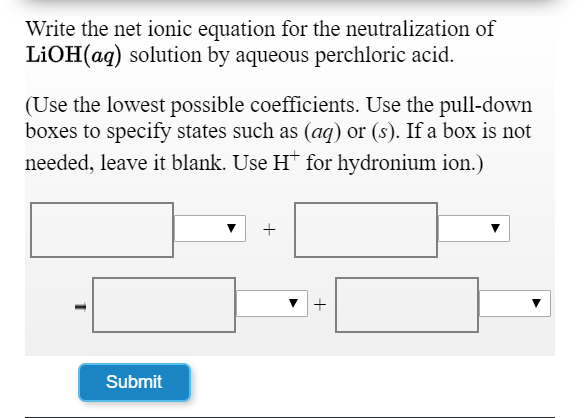Write the net ionic equation for the neutralization of
LIOH(aq) solution by aqueous perchloric acid.
(Use the lowest possible coefficients. Use the pull-down
boxes to specify states such as (ag) or (s). If a box is not
needed, leave it blank. Use H* for hydronium ion.)
Submit

