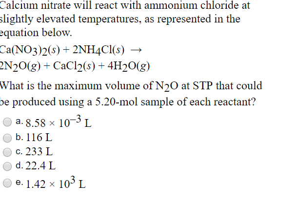 Calcium nitrate will react with ammonium chloride at
slightly elevated temperatures, as represented in the
equation below.
Ca(NO3)2(s) + 2NH4CI(s)
2N20(g) + CaCl2(8) + 4H2O(g)
What is the maximum volume of N20 at STP that could
be produced using a 5.20-mol sample of each reactant?
a. 8.58 × 10PL
O b. 116 L
c. 233 L
O d. 22.4 L
e. 1.42 x 103 L
