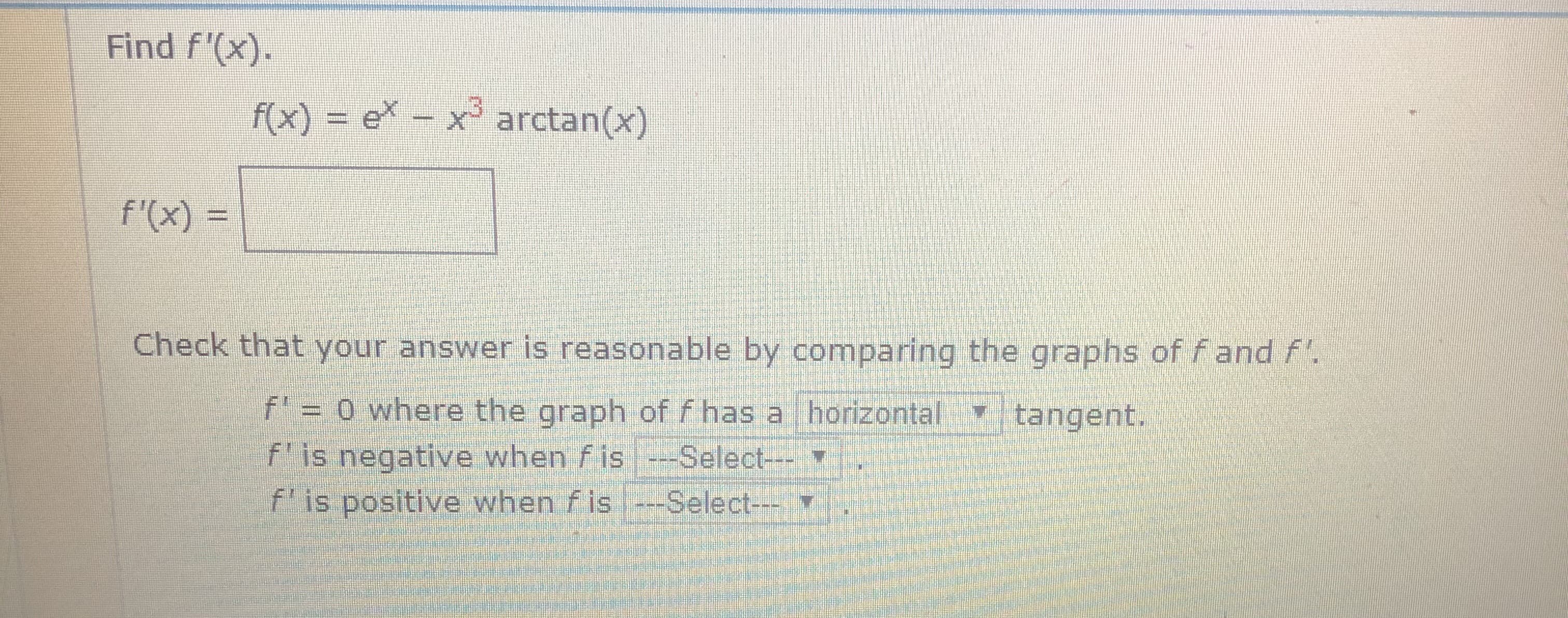 Find f'(x).
f(x) = e\ – x³ arctan(x)
f'(x) =
%3D
Check that your answer is reasonable by comparing the graphs of fand f'.
f' = 0 where the graph of f has a horizontal tangent.
f'is negative when f is-Select--
f'is positive when f is -Select---
