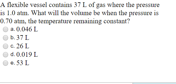 A flexible vessel contains 37 L of gas where the pressure
is 1.0 atm. What will the volume be when the pressure is
0.70 atm, the temperature remaining constant?
a. 0.046 L
b. 37 L
c. 26 L
O d. 0.019 L
e. 53 L

