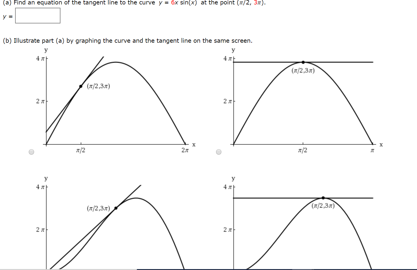 (a) Find an equation of the tangent line to the curve y = 6x sin(x) at the point (7/2, 3n).
(b) Illustrate part (a) by graphing the curve and the tangent line on the same screen.
У
У
4 A
4 AE
(T/2,37)
(л/2,3л)
2 л
2 л
х
х
7/2
2л
л/2
y
4 л
4 л+
(л/2,3л)
(7/2,37)
2 7
2 A
