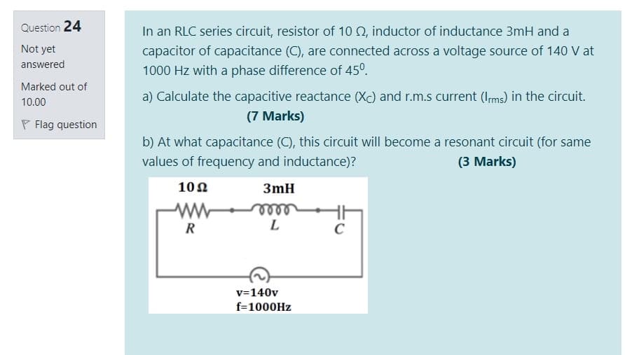 Question 24
In an RLC series circuit, resistor of 10 Q, inductor of inductance 3mH and a
Not yet
capacitor of capacitance (C), are connected across a voltage source of 140 V at
answered
1000 Hz with a phase difference of 45°.
Marked out of
a) Calculate the capacitive reactance (Xc) and r.m.s current (Ims) in the circuit.
10.00
(7 Marks)
P Flag question
b) At what capacitance (C), this circuit will become a resonant circuit (for same
values of frequency and inductance)?
(3 Marks)
10Ω
3mH
ww
elle
L
R
C
v=140v
f=1000HZ
