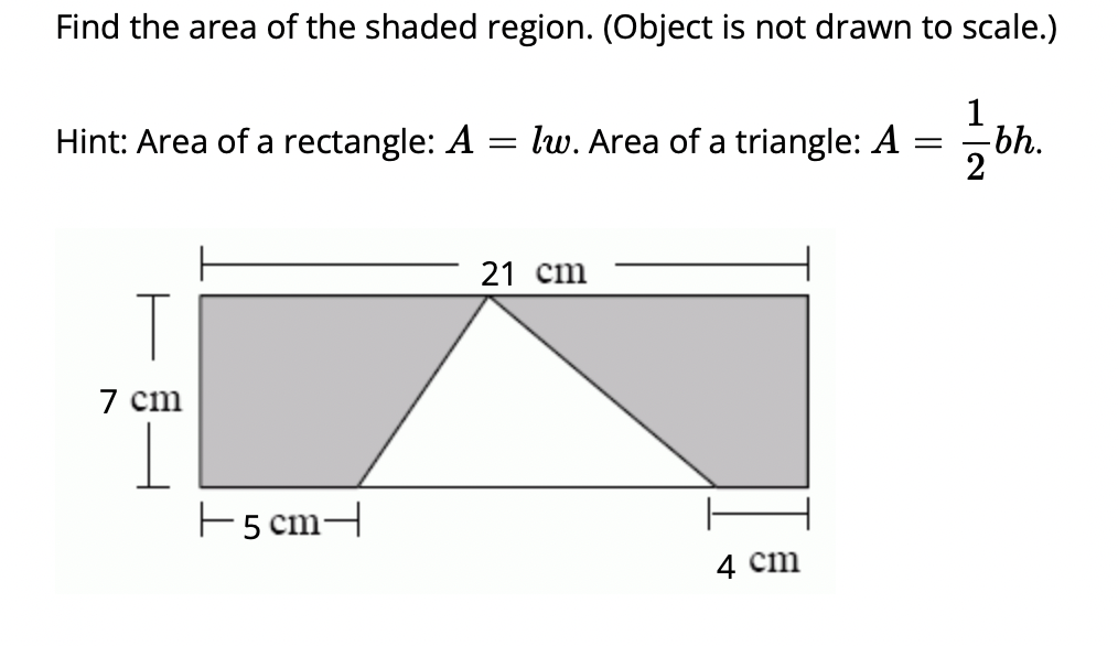 Find the area of the shaded region. (Object is not drawn to scale.)
Hint: Area of a rectangle: A = lw. Area of a triangle: A
=
T
7 cm
+5 cm-
21 cm
4 cm
1
-bh.