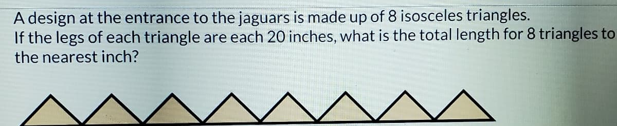 A design at the entrance to the jaguars is made up of 8 isosceles triangles.
If the legs of each triangle are each 20 inches, what is the total length for 8 triangles to
the nearest inch?
