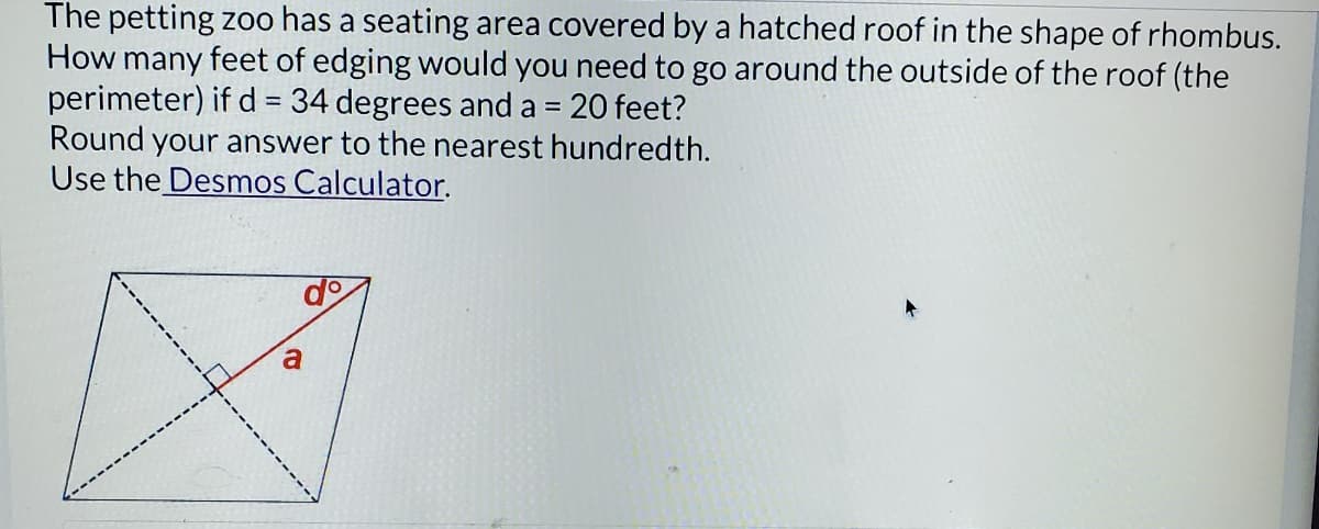 The petting zoo has a seating area covered by a hatched roof in the shape of rhombus.
How many feet of edging would you need to go around the outside of the roof (the
perimeter) if d = 34 degrees and a = 20 feet?
Round your answer to the nearest hundredth.
Use the Desmos Calculator.
