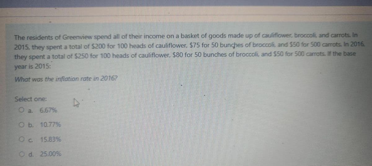The residents of Greenview spend all of their income on a basket of goods made up of cauliflower, broccoli, and carrots. In
2015, they spent a total of $200 for 100 heads of cauliflower, $75 for 50 bunches of broccoli, and $50 for 500 carrots. In 2016.
they spent a total of $250 for 100 heads of cauliflower, $80 for 50 bunches of broccoli, and $50 for 500 carrots. If the base
year is 2015:
What was the inflation rate in 2016?
Select one:
O a.
6.67%
O b 10.77%
Oc 15.83%
O d. 25.00%
