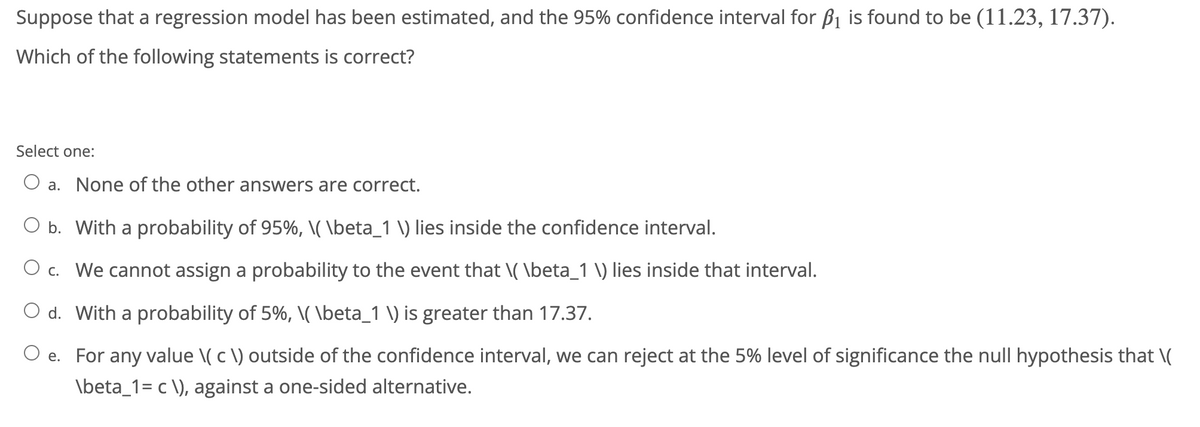 Suppose that a regression model has been estimated, and the 95% confidence interval for B1 is found to be (11.23, 17.37).
Which of the following statements is correct?
Select one:
a. None of the other answers are correct.
O b. With a probability of 95%, \(\beta_1 \) lies inside the confidence interval.
c. We cannot assign a probability to the event that \( \beta_1 \) lies inside that interval.
O d. With a probability of 5%, \(\beta_1 \) is greater than 17.37.
O e. For any value \( c \) outside of the confidence interval, we can reject at the 5% level of significance the null hypothesis that \(
\beta_1= c \), against a one-sided alternative.
